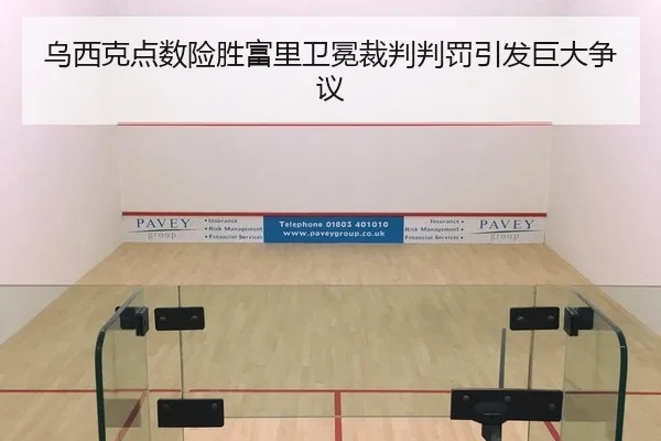 乌西克点数险胜富里卫冕裁判判罚引发巨大争议